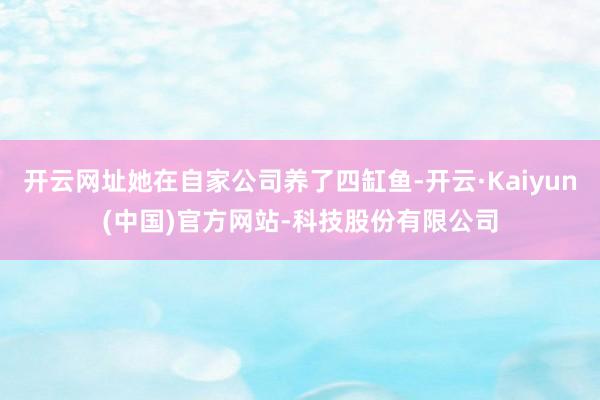 开云网址她在自家公司养了四缸鱼-开云·Kaiyun(中国)官方网站-科技股份有限公司