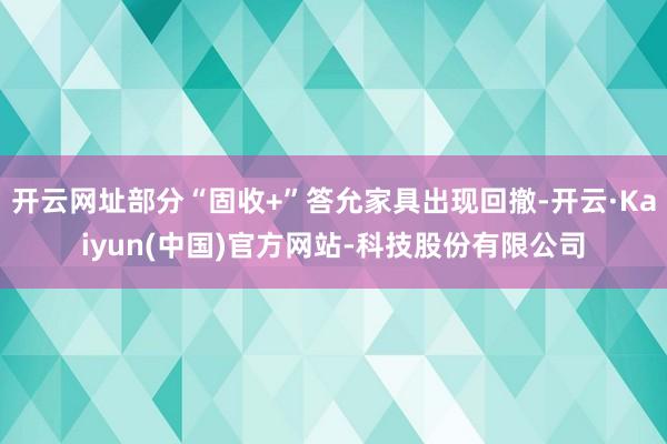 开云网址部分“固收+”答允家具出现回撤-开云·Kaiyun(中国)官方网站-科技股份有限公司