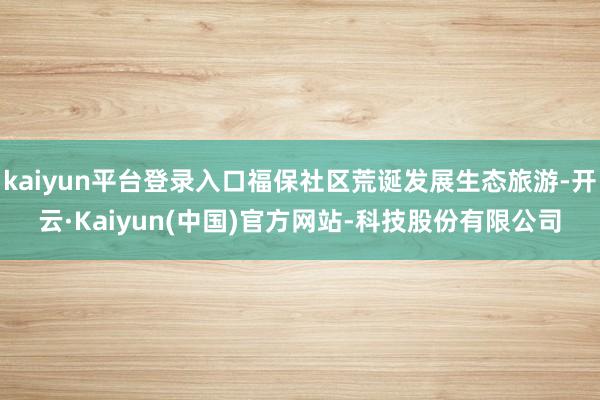 kaiyun平台登录入口福保社区荒诞发展生态旅游-开云·Kaiyun(中国)官方网站-科技股份有限公司