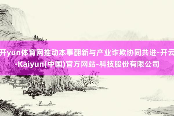 开yun体育网推动本事翻新与产业诈欺协同共进-开云·Kaiyun(中国)官方网站-科技股份有限公司
