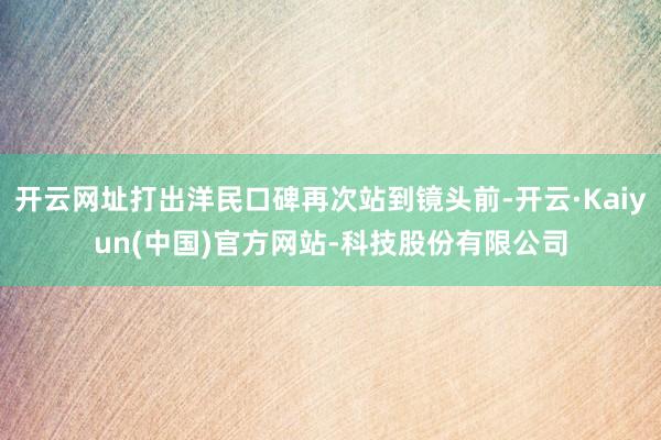 开云网址打出洋民口碑再次站到镜头前-开云·Kaiyun(中国)官方网站-科技股份有限公司