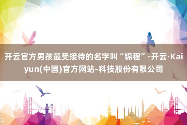 开云官方男孩最受接待的名字叫“锦程”-开云·Kaiyun(中国)官方网站-科技股份有限公司