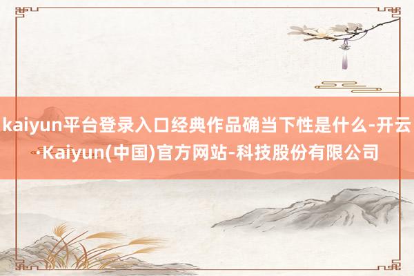 kaiyun平台登录入口经典作品确当下性是什么-开云·Kaiyun(中国)官方网站-科技股份有限公司