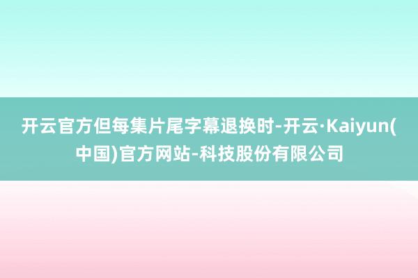 开云官方但每集片尾字幕退换时-开云·Kaiyun(中国)官方网站-科技股份有限公司
