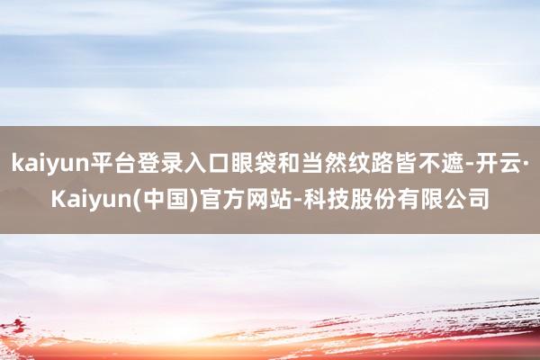 kaiyun平台登录入口眼袋和当然纹路皆不遮-开云·Kaiyun(中国)官方网站-科技股份有限公司