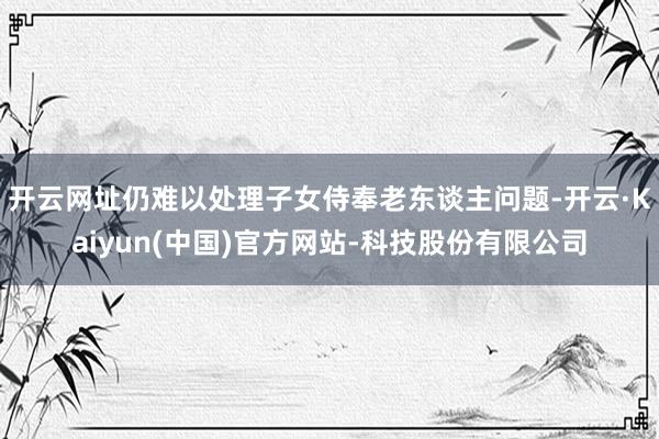 开云网址仍难以处理子女侍奉老东谈主问题-开云·Kaiyun(中国)官方网站-科技股份有限公司