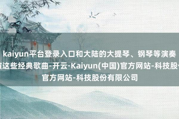kaiyun平台登录入口和大陆的大提琴、钢琴等演奏者同台饰演这些经典歌曲-开云·Kaiyun(中国)官方网站-科技股份有限公司