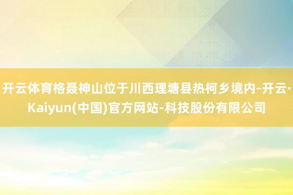 开云体育格聂神山位于川西理塘县热柯乡境内-开云·Kaiyun(中国)官方网站-科技股份有限公司