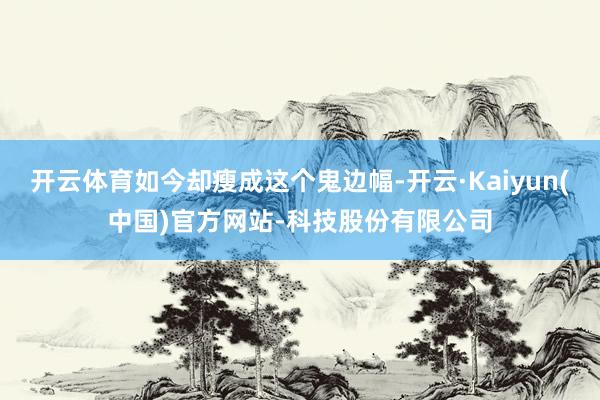 开云体育如今却瘦成这个鬼边幅-开云·Kaiyun(中国)官方网站-科技股份有限公司