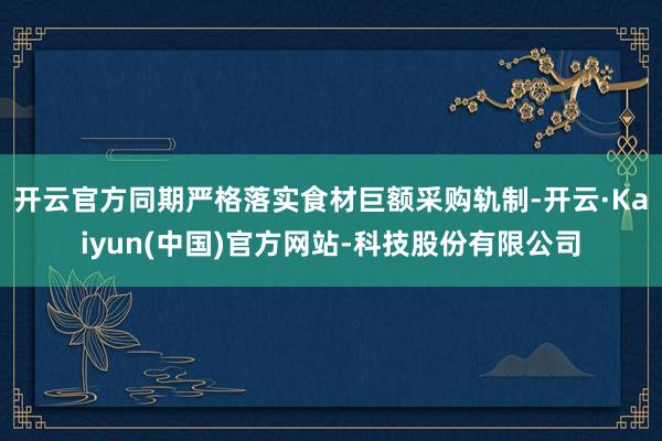 开云官方同期严格落实食材巨额采购轨制-开云·Kaiyun(中国)官方网站-科技股份有限公司